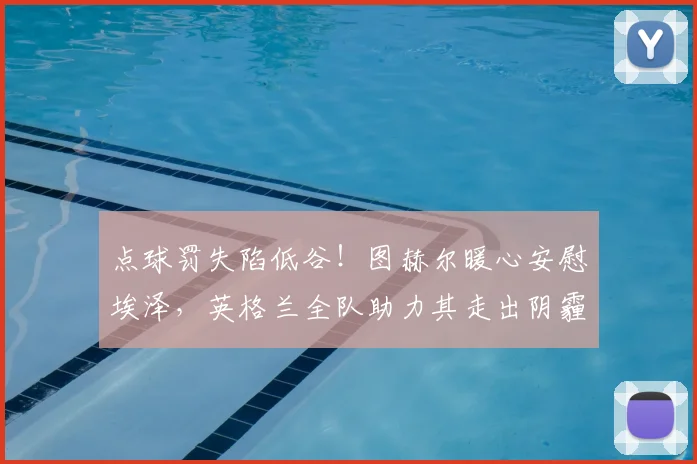 点球罚失陷低谷!图赫尔暖心安慰埃泽,英格兰全队助力其走出阴霾